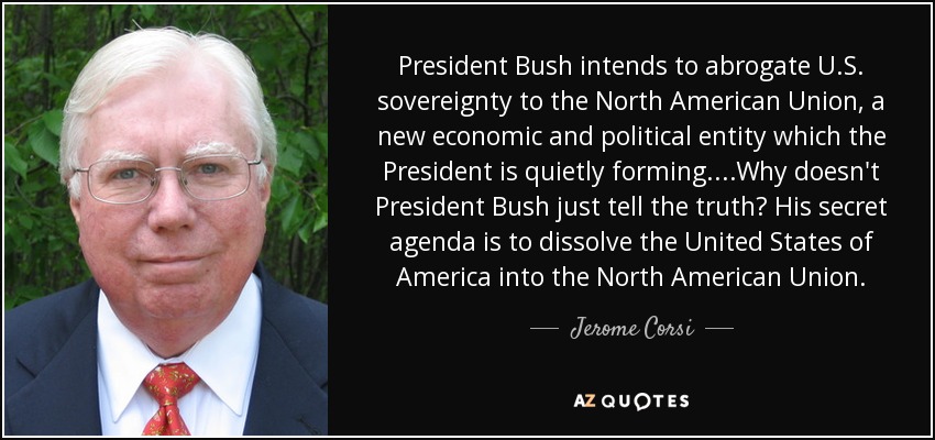 President Bush intends to abrogate U.S. sovereignty to the North American Union, a new economic and political entity which the President is quietly forming....Why doesn't President Bush just tell the truth? His secret agenda is to dissolve the United States of America into the North American Union. - Jerome Corsi