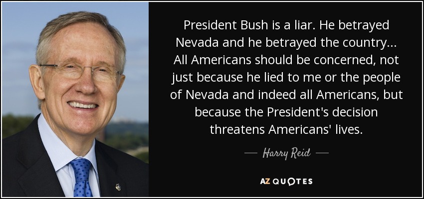 President Bush is a liar. He betrayed Nevada and he betrayed the country... All Americans should be concerned, not just because he lied to me or the people of Nevada and indeed all Americans, but because the President's decision threatens Americans' lives. - Harry Reid