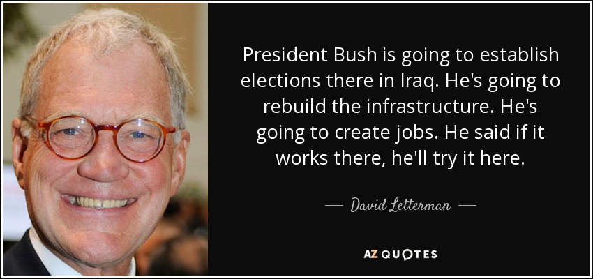 President Bush is going to establish elections there in Iraq. He's going to rebuild the infrastructure. He's going to create jobs. He said if it works there, he'll try it here. - David Letterman