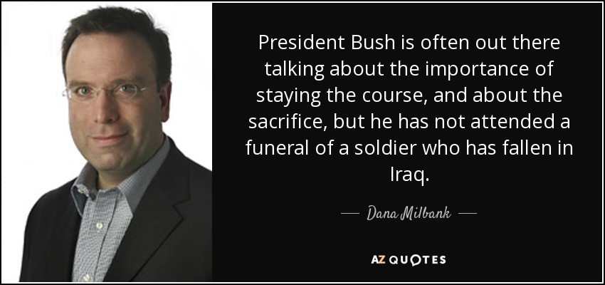 President Bush is often out there talking about the importance of staying the course, and about the sacrifice, but he has not attended a funeral of a soldier who has fallen in Iraq. - Dana Milbank