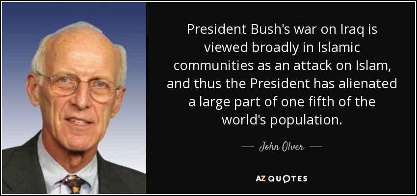 President Bush's war on Iraq is viewed broadly in Islamic communities as an attack on Islam, and thus the President has alienated a large part of one fifth of the world's population. - John Olver