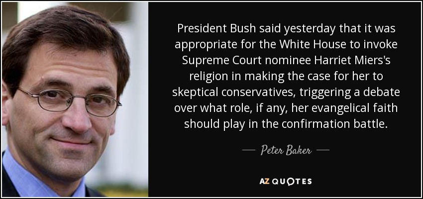 President Bush said yesterday that it was appropriate for the White House to invoke Supreme Court nominee Harriet Miers's religion in making the case for her to skeptical conservatives, triggering a debate over what role, if any, her evangelical faith should play in the confirmation battle. - Peter Baker