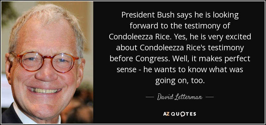 President Bush says he is looking forward to the testimony of Condoleezza Rice. Yes, he is very excited about Condoleezza Rice's testimony before Congress. Well, it makes perfect sense - he wants to know what was going on, too. - David Letterman
