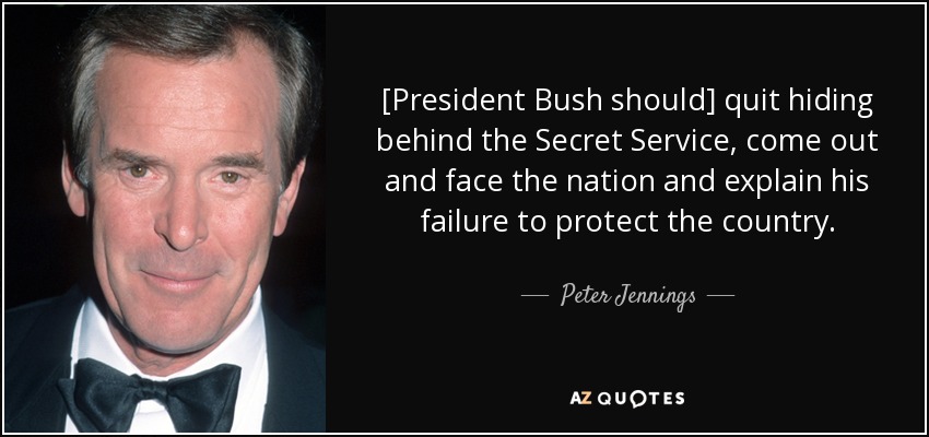 [President Bush should] quit hiding behind the Secret Service, come out and face the nation and explain his failure to protect the country. - Peter Jennings