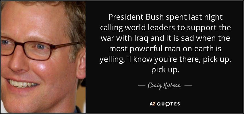President Bush spent last night calling world leaders to support the war with Iraq and it is sad when the most powerful man on earth is yelling, 'I know you're there, pick up, pick up. - Craig Kilborn