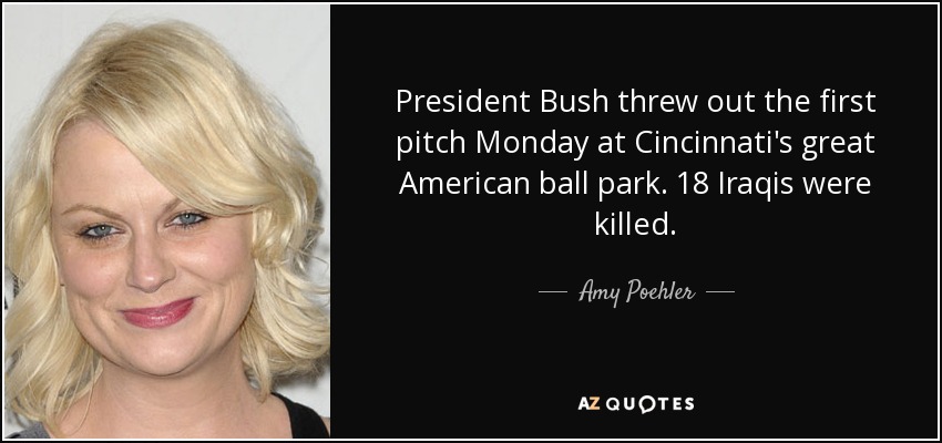 President Bush threw out the first pitch Monday at Cincinnati's great American ball park. 18 Iraqis were killed. - Amy Poehler