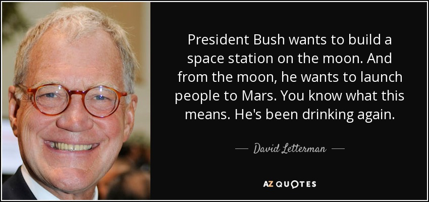 President Bush wants to build a space station on the moon. And from the moon, he wants to launch people to Mars. You know what this means. He's been drinking again. - David Letterman