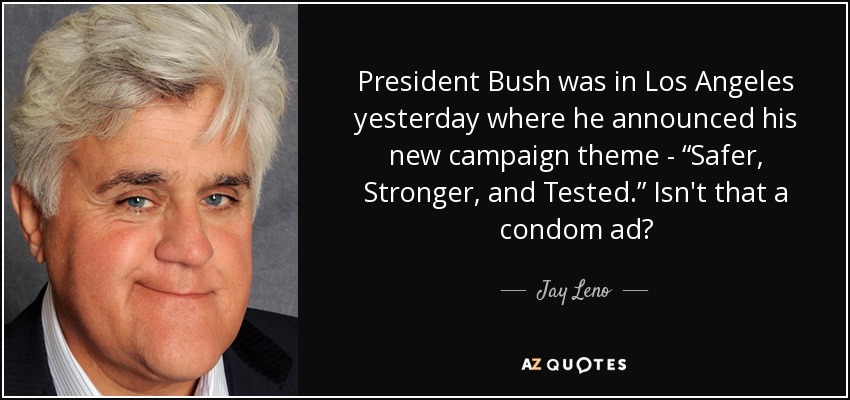 President Bush was in Los Angeles yesterday where he announced his new campaign theme - “Safer, Stronger, and Tested.” Isn't that a condom ad? - Jay Leno