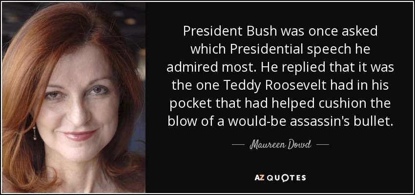 President Bush was once asked which Presidential speech he admired most. He replied that it was the one Teddy Roosevelt had in his pocket that had helped cushion the blow of a would-be assassin's bullet. - Maureen Dowd