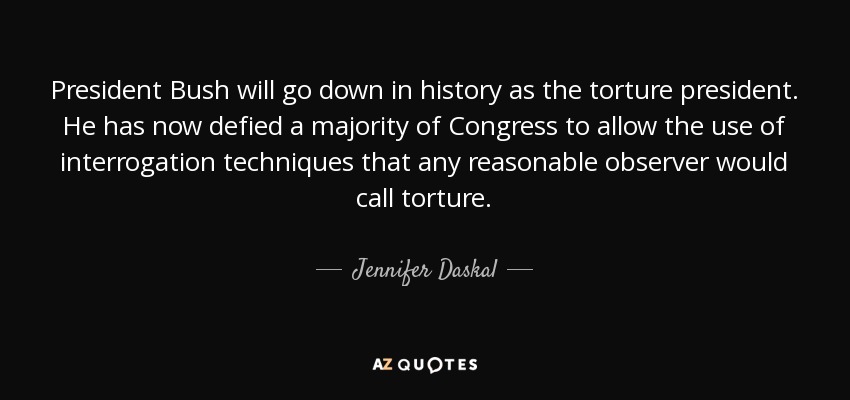 President Bush will go down in history as the torture president. He has now defied a majority of Congress to allow the use of interrogation techniques that any reasonable observer would call torture. - Jennifer Daskal