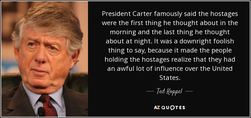 President Carter famously said the hostages were the first thing he thought about in the morning and the last thing he thought about at night. It was a downright foolish thing to say, because it made the people holding the hostages realize that they had an awful lot of influence over the United States. - Ted Koppel