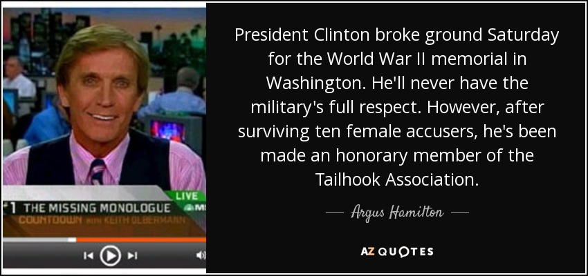 President Clinton broke ground Saturday for the World War II memorial in Washington. He'll never have the military's full respect. However, after surviving ten female accusers, he's been made an honorary member of the Tailhook Association. - Argus Hamilton