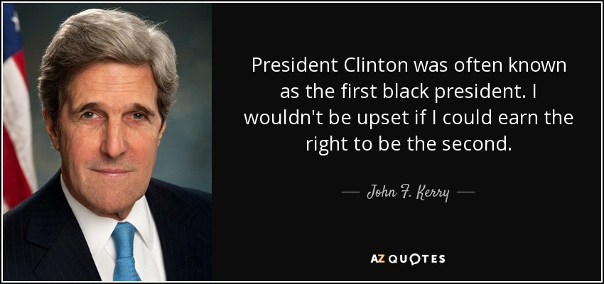 President Clinton was often known as the first black president. I wouldn't be upset if I could earn the right to be the second. - John F. Kerry