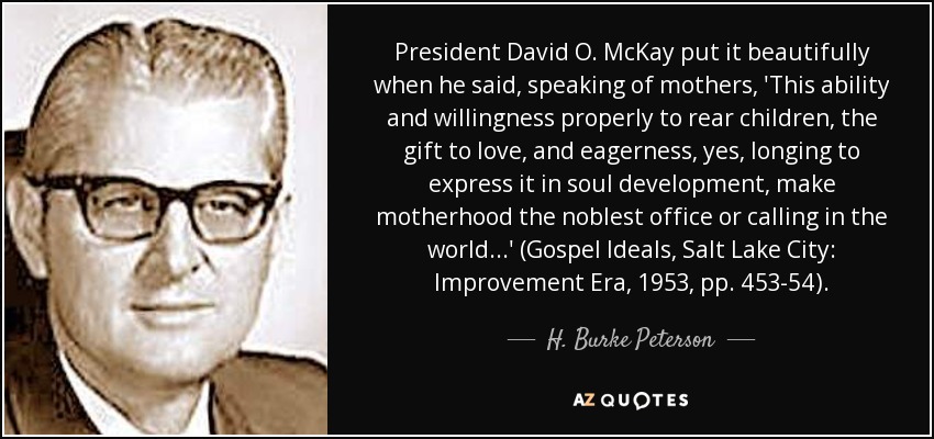 President David O. McKay put it beautifully when he said, speaking of mothers, 'This ability and willingness properly to rear children, the gift to love, and eagerness, yes, longing to express it in soul development, make motherhood the noblest office or calling in the world. . .' (Gospel Ideals, Salt Lake City: Improvement Era, 1953, pp. 453-54). - H. Burke Peterson
