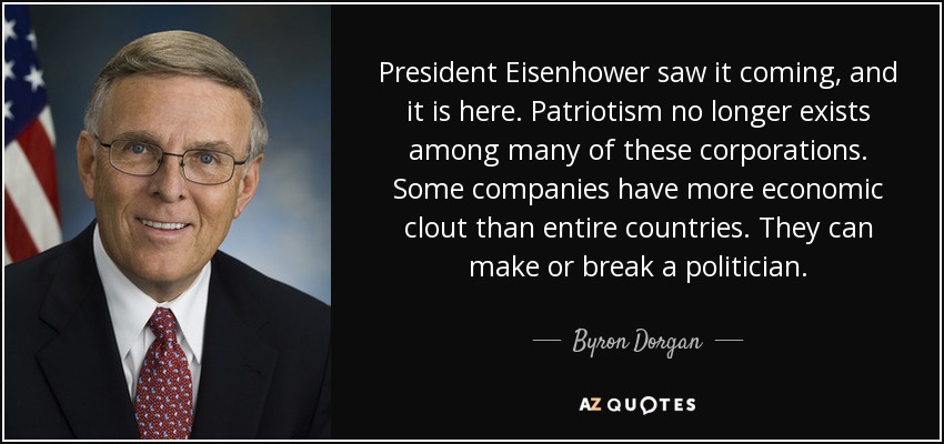 President Eisenhower saw it coming, and it is here. Patriotism no longer exists among many of these corporations. Some companies have more economic clout than entire countries. They can make or break a politician. - Byron Dorgan