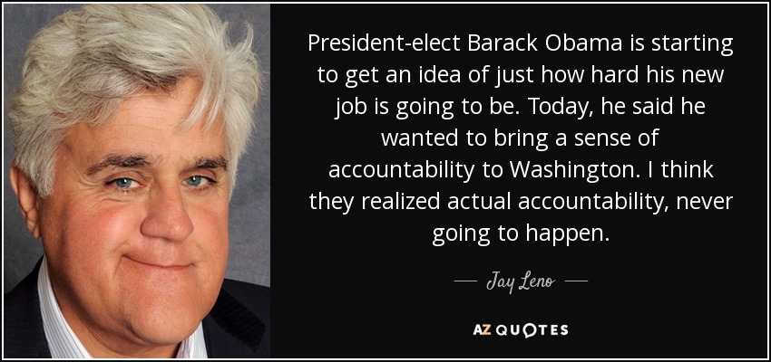 President-elect Barack Obama is starting to get an idea of just how hard his new job is going to be. Today, he said he wanted to bring a sense of accountability to Washington. I think they realized actual accountability, never going to happen. - Jay Leno