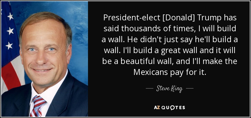 President-elect [Donald] Trump has said thousands of times, I will build a wall. He didn't just say he'll build a wall. I'll build a great wall and it will be a beautiful wall, and I'll make the Mexicans pay for it. - Steve King