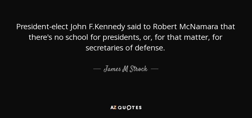 President-elect John F.Kennedy said to Robert McNamara that there's no school for presidents, or, for that matter, for secretaries of defense. - James M Strock
