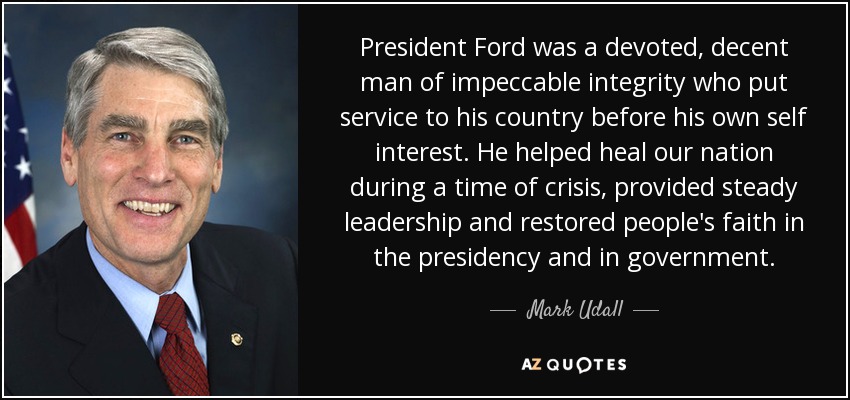 President Ford was a devoted, decent man of impeccable integrity who put service to his country before his own self interest. He helped heal our nation during a time of crisis, provided steady leadership and restored people's faith in the presidency and in government. - Mark Udall