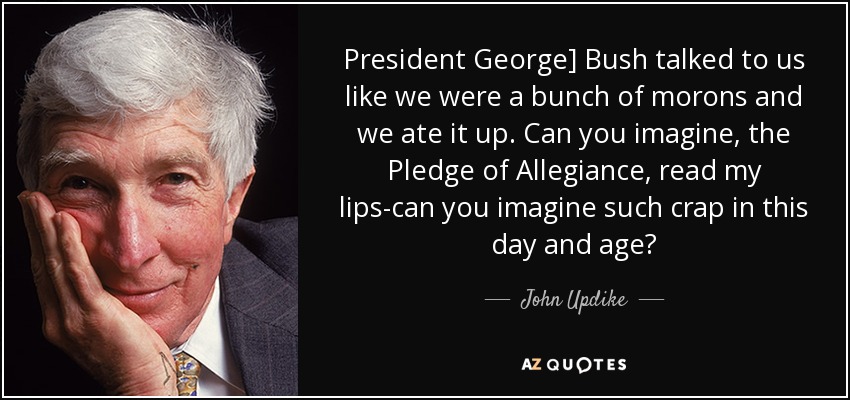 President George] Bush talked to us like we were a bunch of morons and we ate it up. Can you imagine, the Pledge of Allegiance, read my lips-can you imagine such crap in this day and age? - John Updike