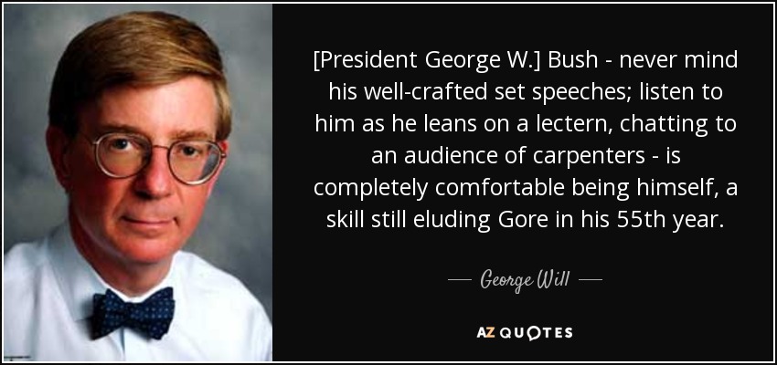 [President George W.] Bush - never mind his well-crafted set speeches; listen to him as he leans on a lectern, chatting to an audience of carpenters - is completely comfortable being himself, a skill still eluding Gore in his 55th year. - George Will