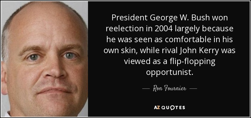 President George W. Bush won reelection in 2004 largely because he was seen as comfortable in his own skin, while rival John Kerry was viewed as a flip-flopping opportunist. - Ron Fournier