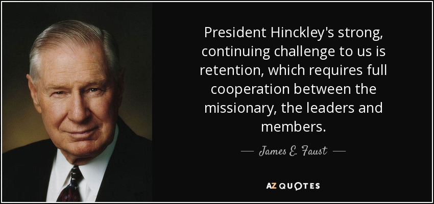 President Hinckley's strong, continuing challenge to us is retention, which requires full cooperation between the missionary, the leaders and members. - James E. Faust