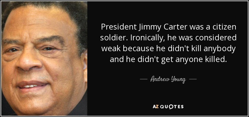 President Jimmy Carter was a citizen soldier. Ironically, he was considered weak because he didn't kill anybody and he didn't get anyone killed. - Andrew Young