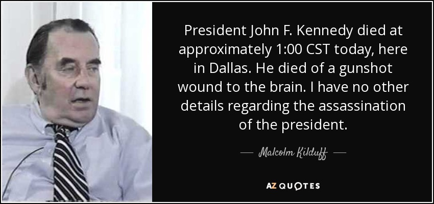 President John F. Kennedy died at approximately 1:00 CST today, here in Dallas. He died of a gunshot wound to the brain. I have no other details regarding the assassination of the president. - Malcolm Kilduff