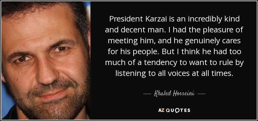 President Karzai is an incredibly kind and decent man. I had the pleasure of meeting him, and he genuinely cares for his people. But I think he had too much of a tendency to want to rule by listening to all voices at all times. - Khaled Hosseini