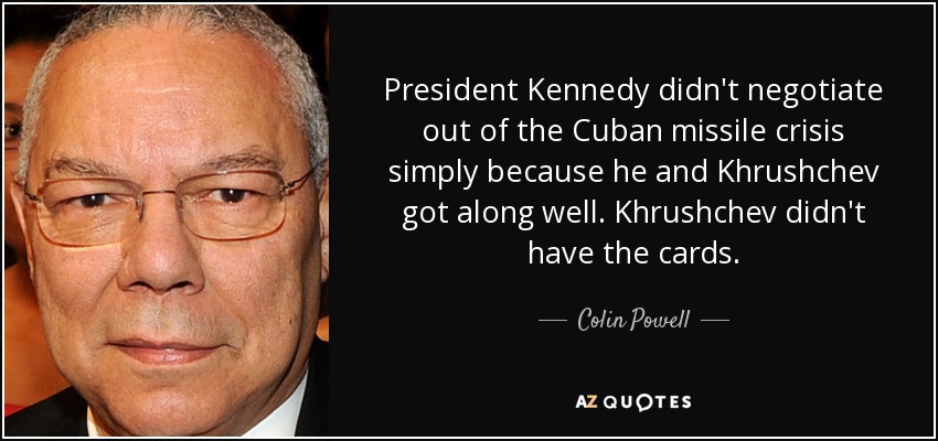 President Kennedy didn't negotiate out of the Cuban missile crisis simply because he and Khrushchev got along well. Khrushchev didn't have the cards. - Colin Powell