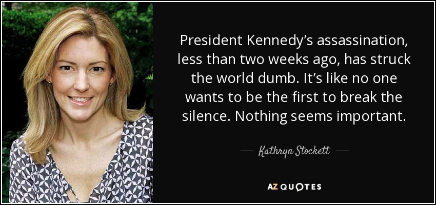President Kennedy’s assassination, less than two weeks ago, has struck the world dumb. It’s like no one wants to be the first to break the silence. Nothing seems important. - Kathryn Stockett