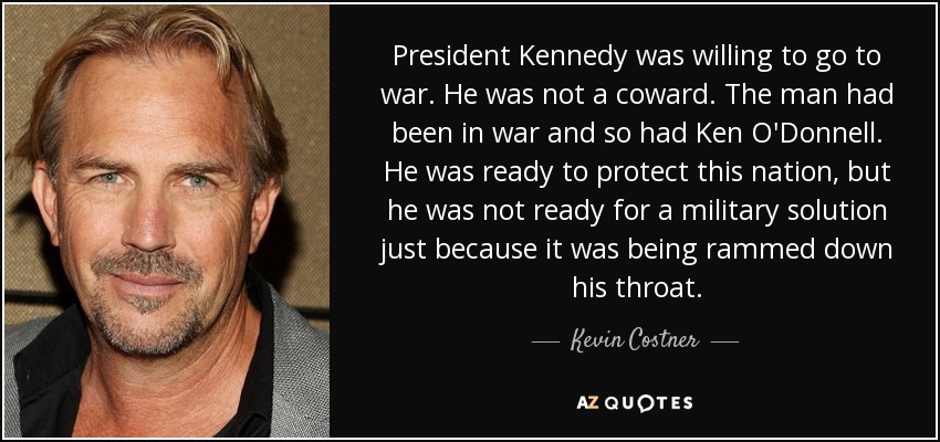 President Kennedy was willing to go to war. He was not a coward. The man had been in war and so had Ken O'Donnell. He was ready to protect this nation, but he was not ready for a military solution just because it was being rammed down his throat. - Kevin Costner