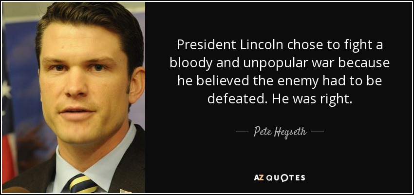 President Lincoln chose to fight a bloody and unpopular war because he believed the enemy had to be defeated. He was right. - Pete Hegseth