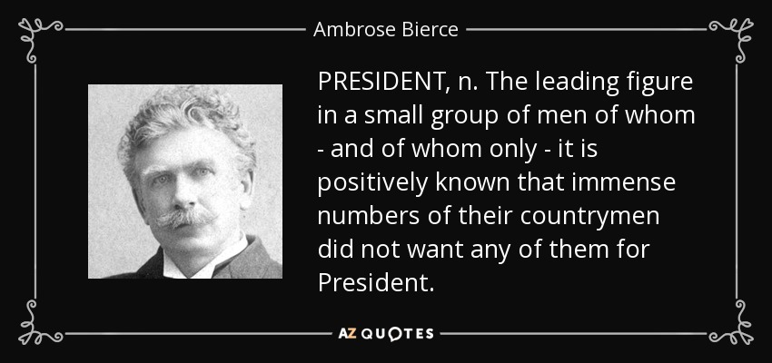 PRESIDENT, n. The leading figure in a small group of men of whom - and of whom only - it is positively known that immense numbers of their countrymen did not want any of them for President. - Ambrose Bierce