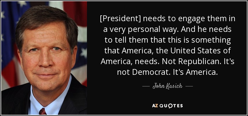 [President] needs to engage them in a very personal way. And he needs to tell them that this is something that America, the United States of America, needs. Not Republican. It's not Democrat. It's America. - John Kasich