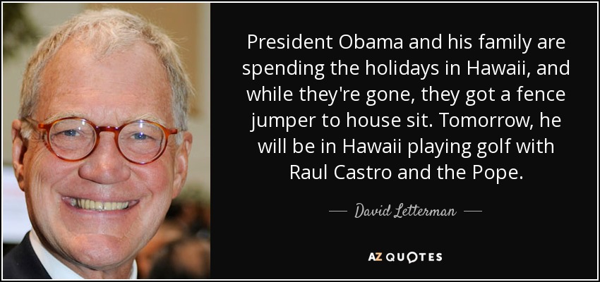 President Obama and his family are spending the holidays in Hawaii, and while they're gone, they got a fence jumper to house sit. Tomorrow, he will be in Hawaii playing golf with Raul Castro and the Pope. - David Letterman