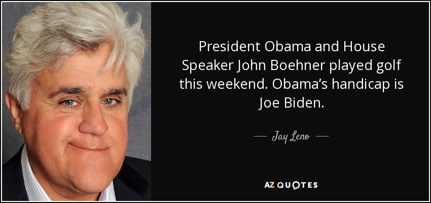 President Obama and House Speaker John Boehner played golf this weekend. Obama’s handicap is Joe Biden. - Jay Leno