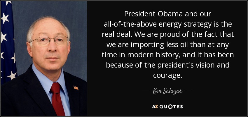 President Obama and our all-of-the-above energy strategy is the real deal. We are proud of the fact that we are importing less oil than at any time in modern history, and it has been because of the president's vision and courage. - Ken Salazar