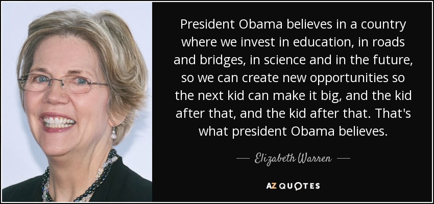 President Obama believes in a country where we invest in education, in roads and bridges, in science and in the future, so we can create new opportunities so the next kid can make it big, and the kid after that, and the kid after that. That's what president Obama believes. - Elizabeth Warren