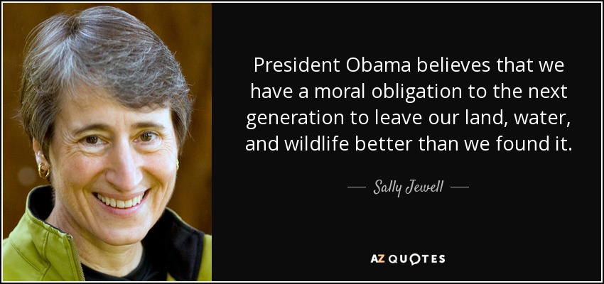 President Obama believes that we have a moral obligation to the next generation to leave our land, water, and wildlife better than we found it. - Sally Jewell