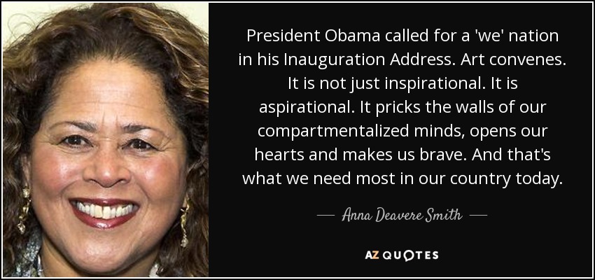 President Obama called for a 'we' nation in his Inauguration Address. Art convenes. It is not just inspirational. It is aspirational. It pricks the walls of our compartmentalized minds, opens our hearts and makes us brave. And that's what we need most in our country today. - Anna Deavere Smith