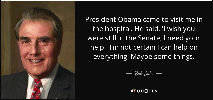 President Obama came to visit me in the hospital. He said, 'I wish you were still in the Senate; I need your help.' I'm not certain I can help on everything. Maybe some things. - Bob Dole