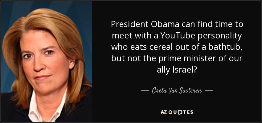 President Obama can find time to meet with a YouTube personality who eats cereal out of a bathtub, but not the prime minister of our ally Israel? - Greta Van Susteren