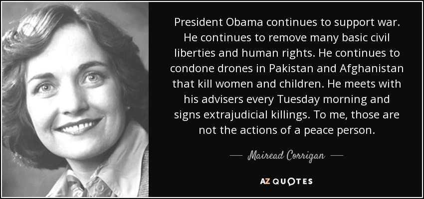 President Obama continues to support war. He continues to remove many basic civil liberties and human rights. He continues to condone drones in Pakistan and Afghanistan that kill women and children. He meets with his advisers every Tuesday morning and signs extrajudicial killings. To me, those are not the actions of a peace person. - Mairead Corrigan