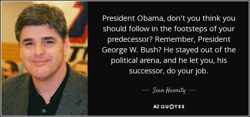 President Obama, don't you think you should follow in the footsteps of your predecessor? Remember, President George W. Bush? He stayed out of the political arena, and he let you, his successor, do your job. - Sean Hannity
