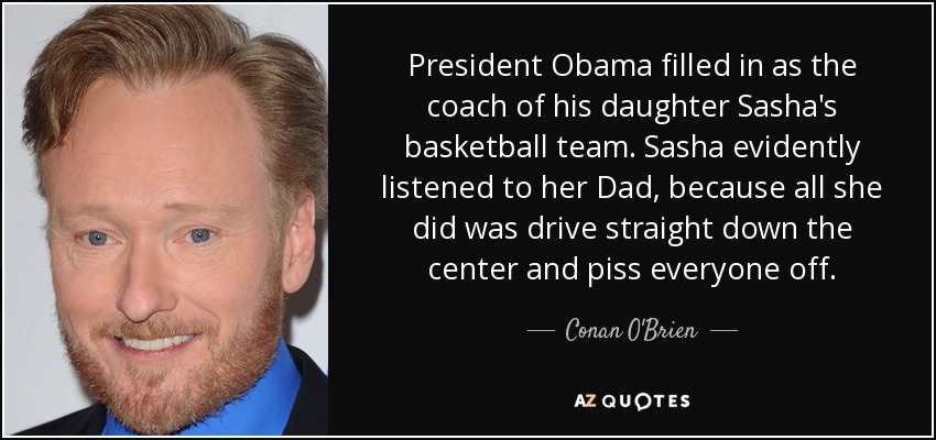 President Obama filled in as the coach of his daughter Sasha's basketball team. Sasha evidently listened to her Dad, because all she did was drive straight down the center and piss everyone off. - Conan O'Brien