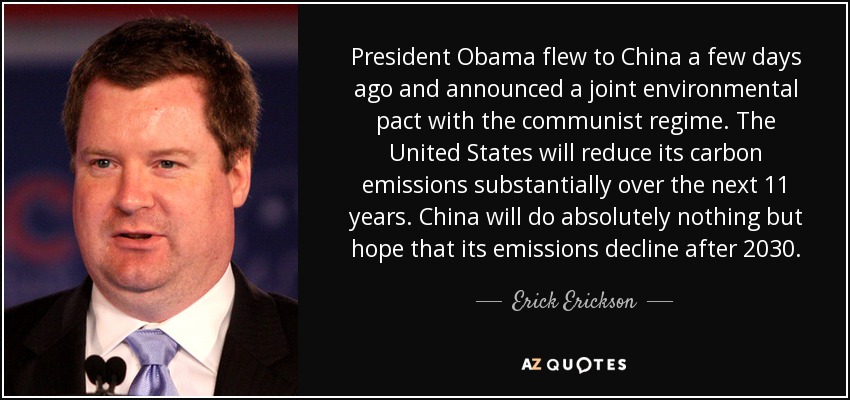 President Obama flew to China a few days ago and announced a joint environmental pact with the communist regime. The United States will reduce its carbon emissions substantially over the next 11 years. China will do absolutely nothing but hope that its emissions decline after 2030. - Erick Erickson