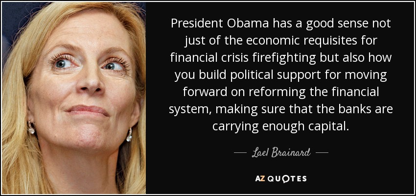 President Obama has a good sense not just of the economic requisites for financial crisis firefighting but also how you build political support for moving forward on reforming the financial system, making sure that the banks are carrying enough capital. - Lael Brainard