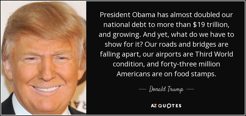 President Obama has almost doubled our national debt to more than $19 trillion, and growing. And yet, what do we have to show for it? Our roads and bridges are falling apart, our airports are Third World condition, and forty-three million Americans are on food stamps. - Donald Trump